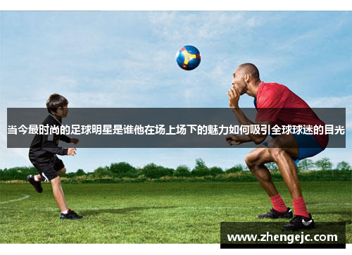 当今最时尚的足球明星是谁他在场上场下的魅力如何吸引全球球迷的目光